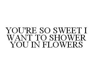YOU'RE SO SWEET I WANT TO SHOWER YOU IN FLOWERS 