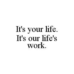 IT'S YOUR LIFE. IT'S OUR LIFE'S WORK. 