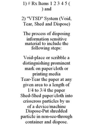 1) # RX ITEMS 1 2 3 4 5 ( ) AND 2) "VTSD" SYSTEM (VOID, TEAR, SHED AND DISPOSE) THE PROCESS OF DISPOSING INFORMATION SENSITIVE MATERIAL TO INCLUDE THE FOLLOWING STEPS: VOID-PLACE OR SCRIBBLE A DISTINGUISHING PROMINENT MARK ON PAPER/CLOTH OR PRINTING MEDIA TEAR-TEAR THE PAPER AT ANY GIVEN AREA TO A LENGTH OF 1/4 TO 3/4 THE PAPER SHED-SHED PAPER/CLOTH INTO CRISSCROSS PARTICLES BY US OF A DEVICE/MACHINE DISPOSE-PUT SHREDDED PARTICLE IN NON-SEE-THROUGH CONTAINER AND DISPOSE. 