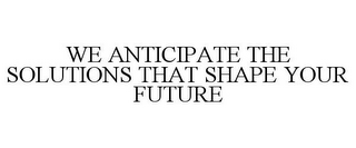 WE ANTICIPATE THE SOLUTIONS THAT SHAPE YOUR FUTURE 