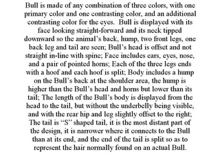 BULL IS MADE OF ANY COMBINATION OF THREE COLORS, WITH ONE PRIMARY COLOR AND ONE CONTRASTING COLOR, AND AN ADDITIONAL CONTRASTING COLOR FOR THE EYES. BULL IS DISPLAYED WITH ITS FACE LOOKING STRAIGHT-FORWARD AND ITS NECK TIPPED DOWNWARD SO THE ANIMAL'S BACK, HUMP, TWO FRONT LEGS, ONE BACK LEG AND TAIL ARE SEEN; BULL'S HEAD IS OFFSET AND NOT STRAIGHT IN-LINE WITH SPINE; FACE INCLUDES EARS, EYES, NOSE, AND A PAIR OF POINTED HORNS; EACH OF THE THREE LEGS ENDS WITH A HOOF AND EACH HOOF IS SPLIT; BODY INCLUDES A HUMP ON THE BULL'S BACK AT THE SHOULDER AREA, THE HUMP IS HIGHER THAN THE BULL'S HEAD AND HORNS BUT LOWER THAN ITS TAIL; THE LENGTH OF THE BULL'S BODY IS DISPLAYED FROM THE HEAD TO THE TAIL, BUT WITHOUT THE UNDERBELLY BEING VISIBLE, AND WITH THE REAR HIP AND LEG SLIGHTLY OFFSET TO THE RIGHT; THE TAIL IS "S" SHAPED TAIL, IT IS THE MOST DISTANT PART OF THE DESIGN, IT IS NARROWER WHERE IT CONNECTS TO THE BULL THAN AT ITS END, AND THE END OF THE TAIL IS SPLIT SO AS TO REPRESENT THE HAIR NORMALLY FOUND ON AN ACTUAL BULL. 