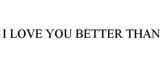 I LOVE YOU BETTER THAN 