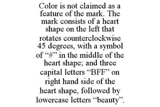 COLOR IS NOT CLAIMED AS A FEATURE OF THE MARK. THE MARK CONSISTS OF A HEART SHAPE ON THE LEFT THAT ROTATES COUNTERCLOCKWISE 45 DEGREES, WITH A SYMBOL OF "#" IN THE MIDDLE OF THE HEART SHAPE; AND THREE CAPITAL LETTERS "BFF" ON RIGHT HAND SIDE OF THE HEART SHAPE, FOLLOWED BY LOWERCASE LETTERS "BEAUTY". 