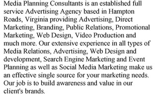 MEDIA PLANNING CONSULTANTS IS AN ESTABLISHED FULL SERVICE ADVERTISING AGENCY BASED IN HAMPTON ROADS, VIRGINIA PROVIDING ADVERTISING, DIRECT MARKETING, BRANDING, PUBLIC RELATIONS, PROMOTIONAL MARKETING, WEB DESIGN, VIDEO PRODUCTION AND MUCH MORE. OUR EXTENSIVE EXPERIENCE IN ALL TYPES OF MEDIA RELATIONS, ADVERTISING, WEB DESIGN AND DEVELOPMENT, SEARCH ENGINE MARKETING AND EVENT PLANNING AS WELL AS SOCIAL MEDIA MARKETING MAKE US AN EFFECTIVE SINGLE SOURCE FOR YOUR MARKETING NEEDS. OUR JOB IS TO BUILD AWARENESS AND VALUE IN OUR CLIENT'S BRANDS. 